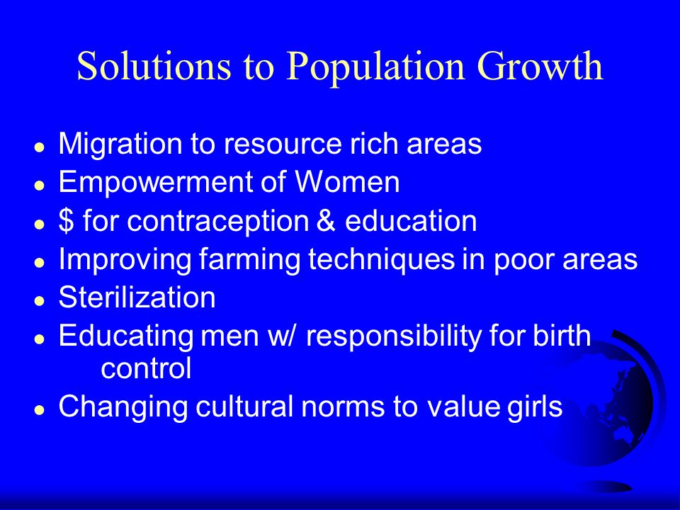 Solutions to Population Growth ● Migration to resource rich areas ● Empowerment of Women ● $ for contraception & education ● Improving farming techniques in poor areas ● Sterilization ● Educating men w/ responsibility for birth control ● Changing cultural norms to value girls