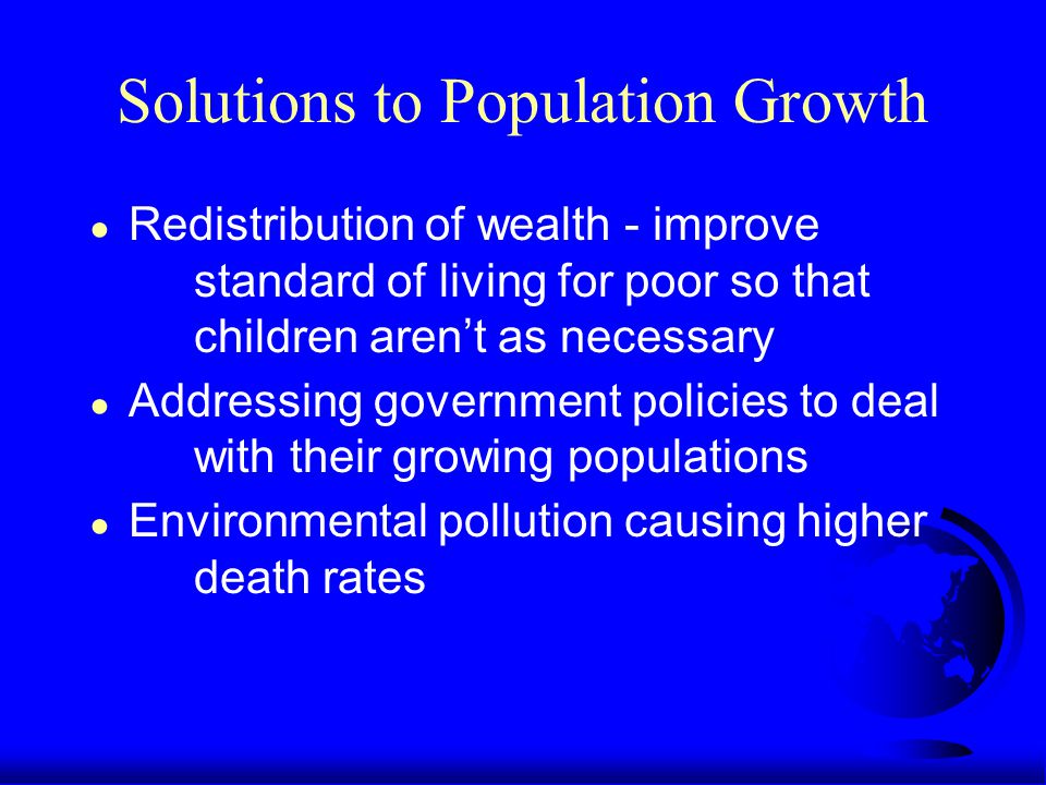 Solutions to Population Growth ● Redistribution of wealth - improve standard of living for poor so that children aren’t as necessary ● Addressing government policies to deal with their growing populations ● Environmental pollution causing higher death rates