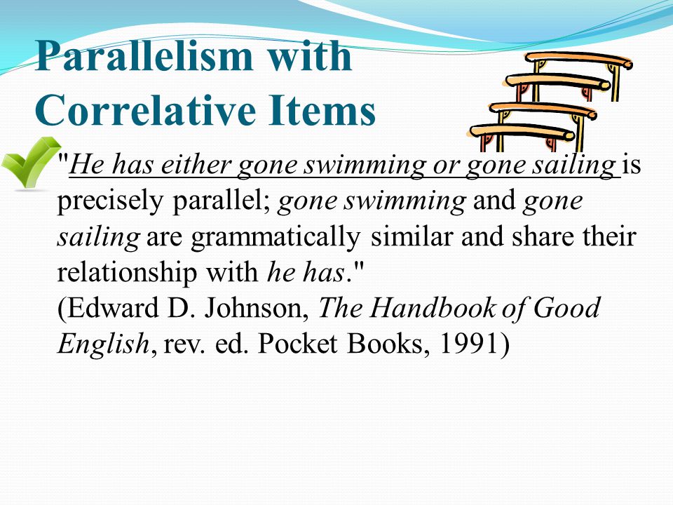 Parallelism with Correlative Items He has either gone swimming or gone sailing is precisely parallel; gone swimming and gone sailing are grammatically similar and share their relationship with he has. (Edward D.