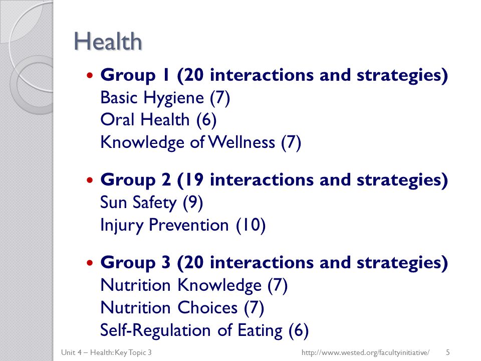 Health Group 1 (20 interactions and strategies) Basic Hygiene (7) Oral Health (6) Knowledge of Wellness (7) Group 2 (19 interactions and strategies) Sun Safety (9) Injury Prevention (10) Group 3 (20 interactions and strategies) Nutrition Knowledge (7) Nutrition Choices (7) Self-Regulation of Eating (6) Unit 4 – Health: Key Topic 3http://  5