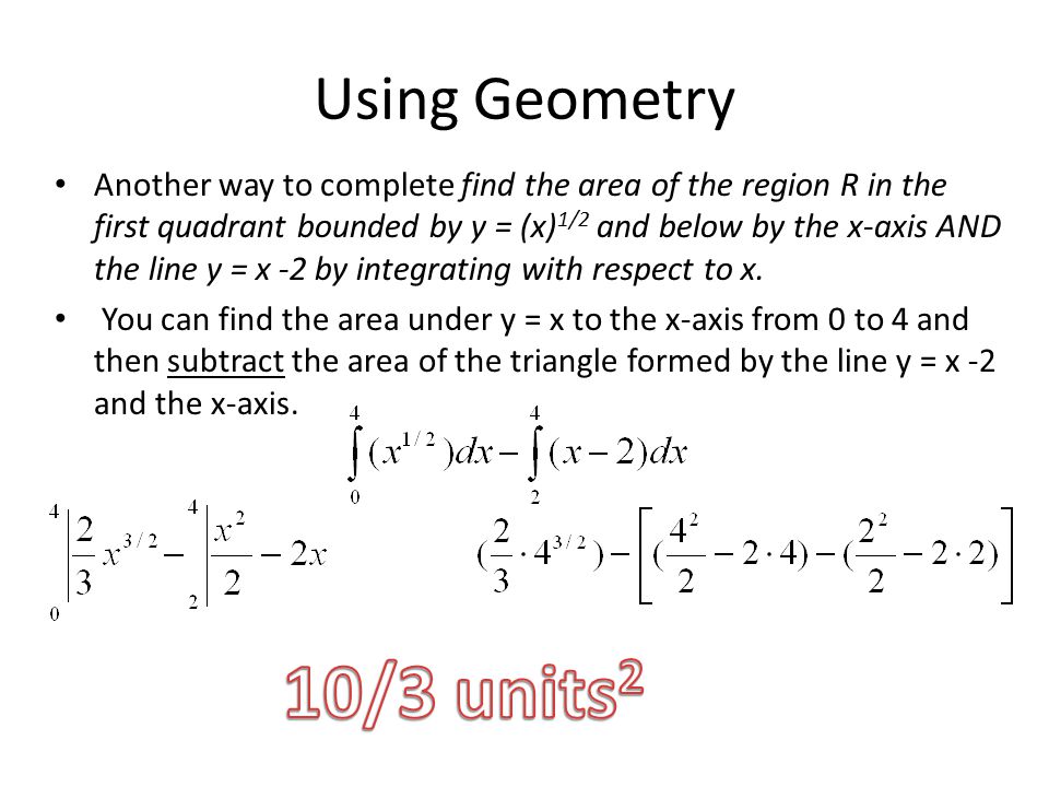 Using Geometry Another way to complete find the area of the region R in the first quadrant bounded by y = (x) 1/2 and below by the x-axis AND the line y = x -2 by integrating with respect to x.