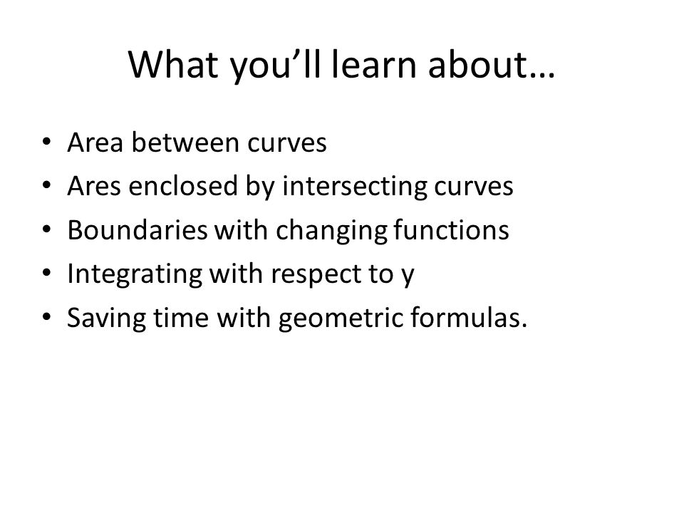 What you’ll learn about… Area between curves Ares enclosed by intersecting curves Boundaries with changing functions Integrating with respect to y Saving time with geometric formulas.