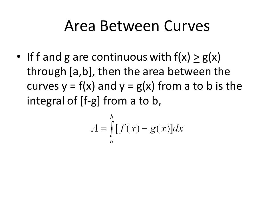 Area Between Curves If f and g are continuous with f(x) > g(x) through [a,b], then the area between the curves y = f(x) and y = g(x) from a to b is the integral of [f-g] from a to b,