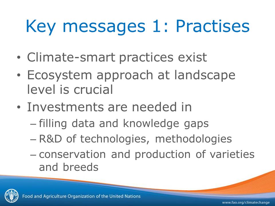 Key messages 1: Practises Climate-smart practices exist Ecosystem approach at landscape level is crucial Investments are needed in – filling data and knowledge gaps – R&D of technologies, methodologies – conservation and production of varieties and breeds