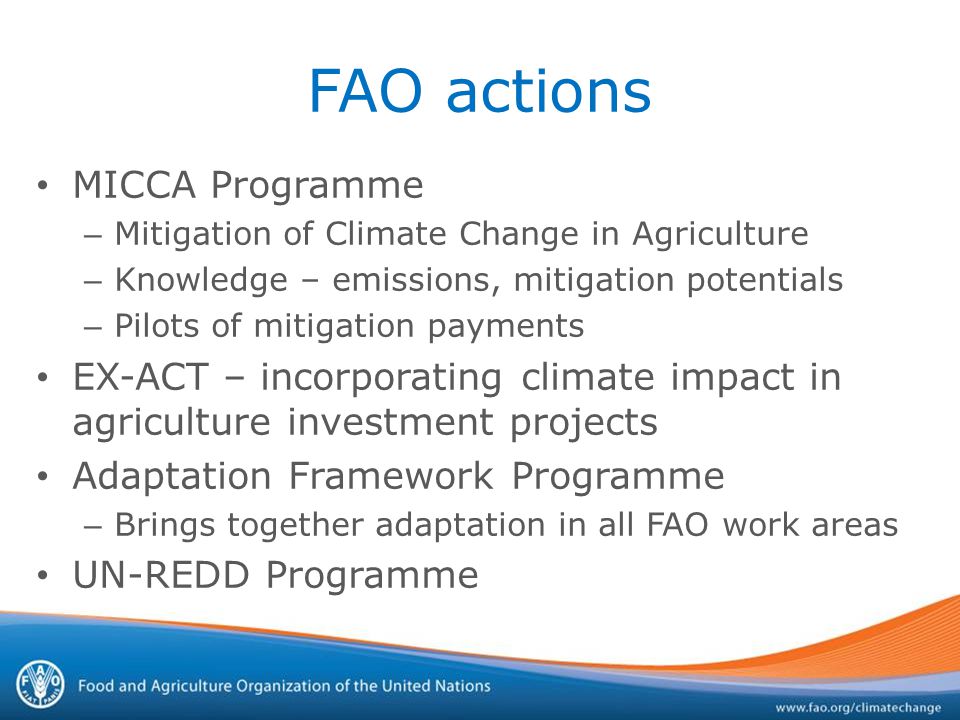 FAO actions MICCA Programme – Mitigation of Climate Change in Agriculture – Knowledge – emissions, mitigation potentials – Pilots of mitigation payments EX-ACT – incorporating climate impact in agriculture investment projects Adaptation Framework Programme – Brings together adaptation in all FAO work areas UN-REDD Programme