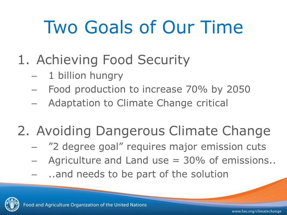 Two Goals of Our Time 1.Achieving Food Security – 1 billion hungry – Food production to increase 70% by 2050 – Adaptation to Climate Change critical 2.Avoiding Dangerous Climate Change – 2 degree goal requires major emission cuts – Agriculture and Land use = 30% of emissions..