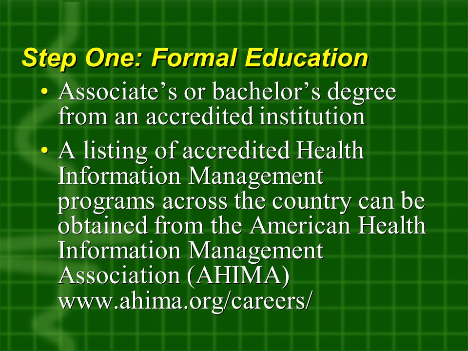 Associate’s or bachelor’s degree from an accredited institution A listing of accredited Health Information Management programs across the country can be obtained from the American Health Information Management Association (AHIMA)   Associate’s or bachelor’s degree from an accredited institution A listing of accredited Health Information Management programs across the country can be obtained from the American Health Information Management Association (AHIMA)   Step One: Formal Education