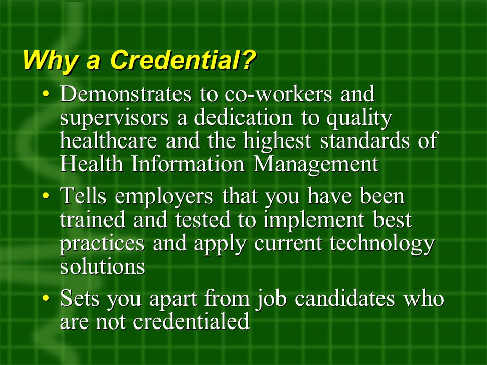 Demonstrates to co-workers and supervisors a dedication to quality healthcare and the highest standards of Health Information Management Tells employers that you have been trained and tested to implement best practices and apply current technology solutions Sets you apart from job candidates who are not credentialed Demonstrates to co-workers and supervisors a dedication to quality healthcare and the highest standards of Health Information Management Tells employers that you have been trained and tested to implement best practices and apply current technology solutions Sets you apart from job candidates who are not credentialed Why a Credential