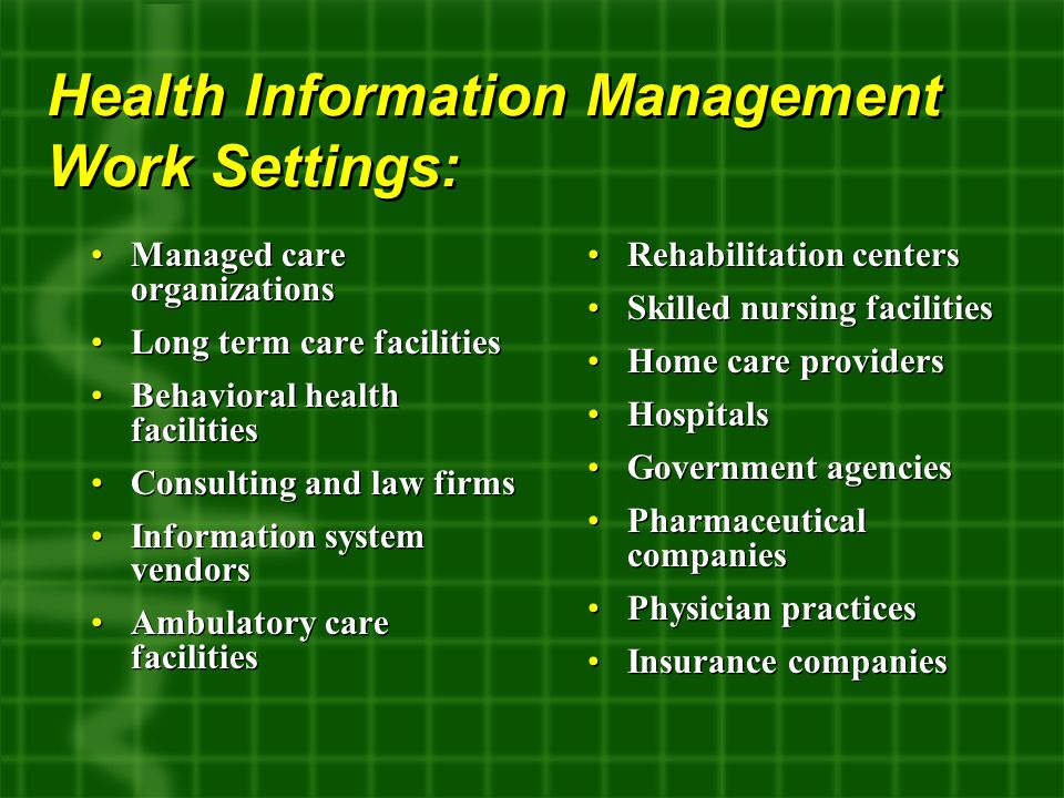 Managed care organizations Long term care facilities Behavioral health facilities Consulting and law firms Information system vendors Ambulatory care facilities Managed care organizations Long term care facilities Behavioral health facilities Consulting and law firms Information system vendors Ambulatory care facilities Health Information Management Work Settings: Rehabilitation centers Skilled nursing facilities Home care providers Hospitals Government agencies Pharmaceutical companies Physician practices Insurance companies Rehabilitation centers Skilled nursing facilities Home care providers Hospitals Government agencies Pharmaceutical companies Physician practices Insurance companies