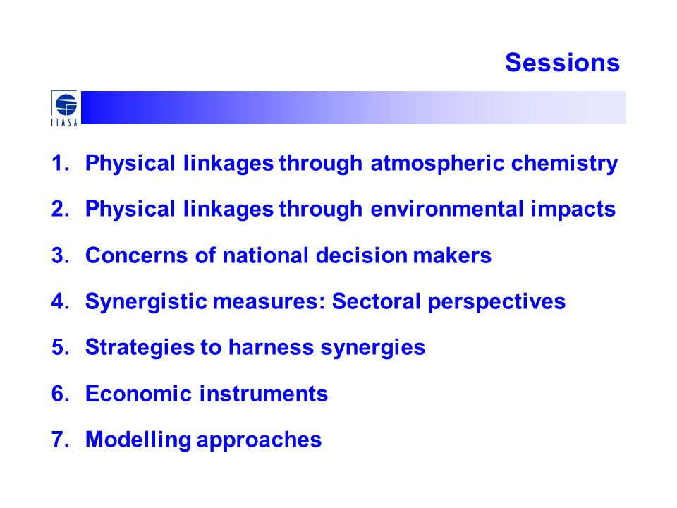Sessions 1.Physical linkages through atmospheric chemistry 2.Physical linkages through environmental impacts 3.Concerns of national decision makers 4.Synergistic measures: Sectoral perspectives 5.Strategies to harness synergies 6.Economic instruments 7.Modelling approaches