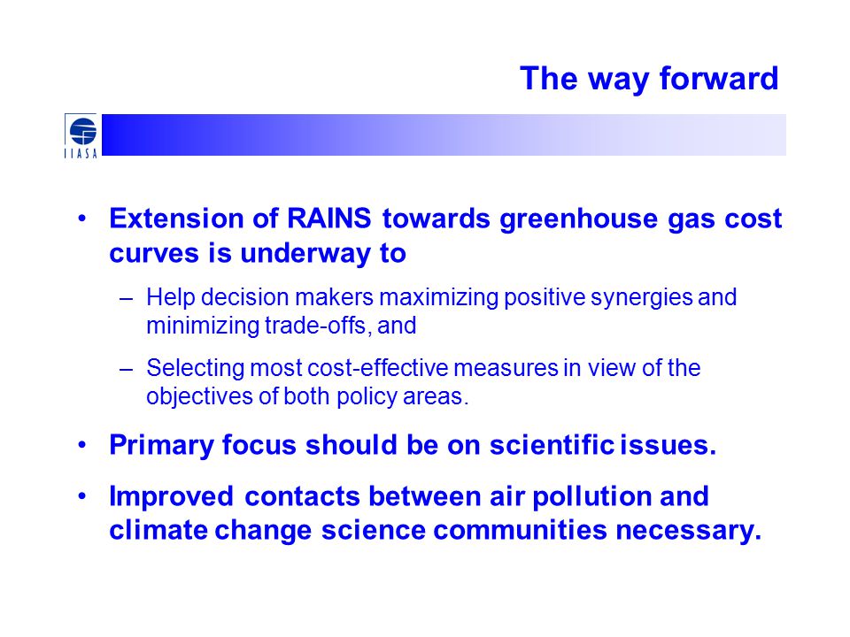 The way forward Extension of RAINS towards greenhouse gas cost curves is underway to –Help decision makers maximizing positive synergies and minimizing trade-offs, and –Selecting most cost-effective measures in view of the objectives of both policy areas.
