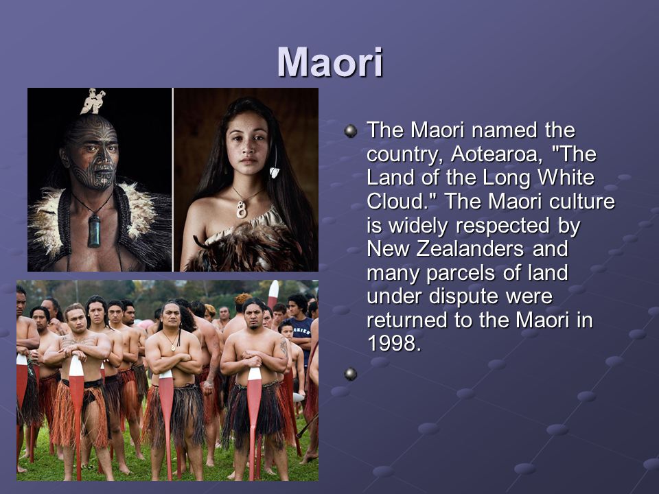 Maori The Maori named the country, Aotearoa, The Land of the Long White Cloud. The Maori culture is widely respected by New Zealanders and many parcels of land under dispute were returned to the Maori in 1998.