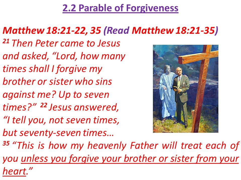 2.2 Parable of Forgiveness Matthew 18:21-22, 35 (Read Matthew 18:21-35) 21 Then Peter came to Jesus and asked, Lord, how many times shall I forgive my brother or sister who sins against me.