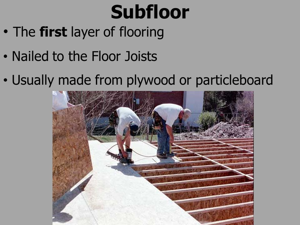 Subfloor The first layer of flooring Nailed to the Floor Joists Usually made from plywood or particleboard