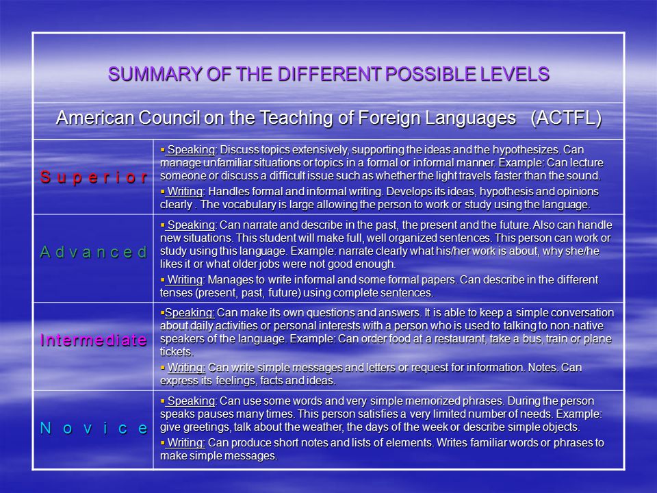 SUMMARY OF THE DIFFERENT POSSIBLE LEVELS American Council on the Teaching of Foreign Languages (ACTFL) Superior  Speaking: Discuss topics extensively, supporting the ideas and the hypothesizes.