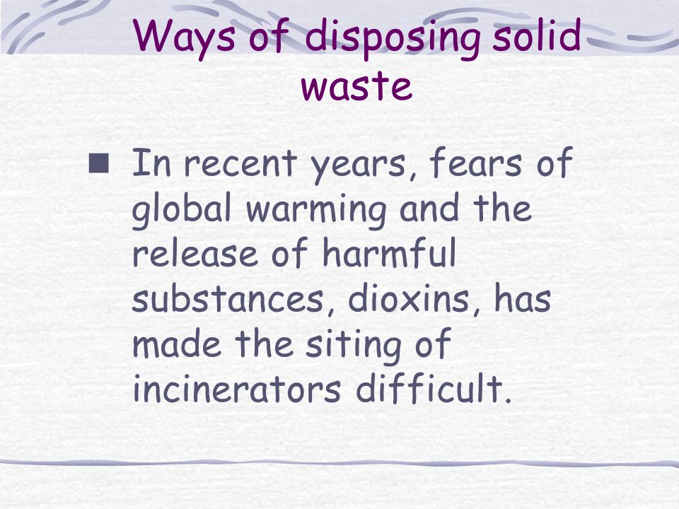 Ways of disposing solid waste In recent years, fears of global warming and the release of harmful substances, dioxins, has made the siting of incinerators difficult.