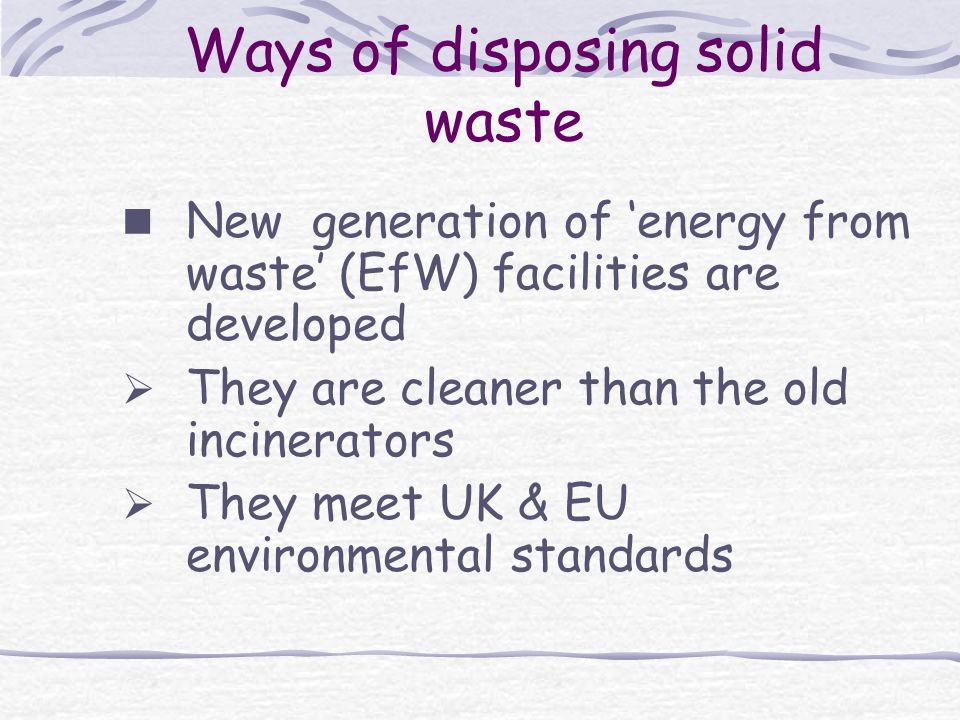 Ways of disposing solid waste New generation of ‘energy from waste’ (EfW) facilities are developed  They are cleaner than the old incinerators  They meet UK & EU environmental standards