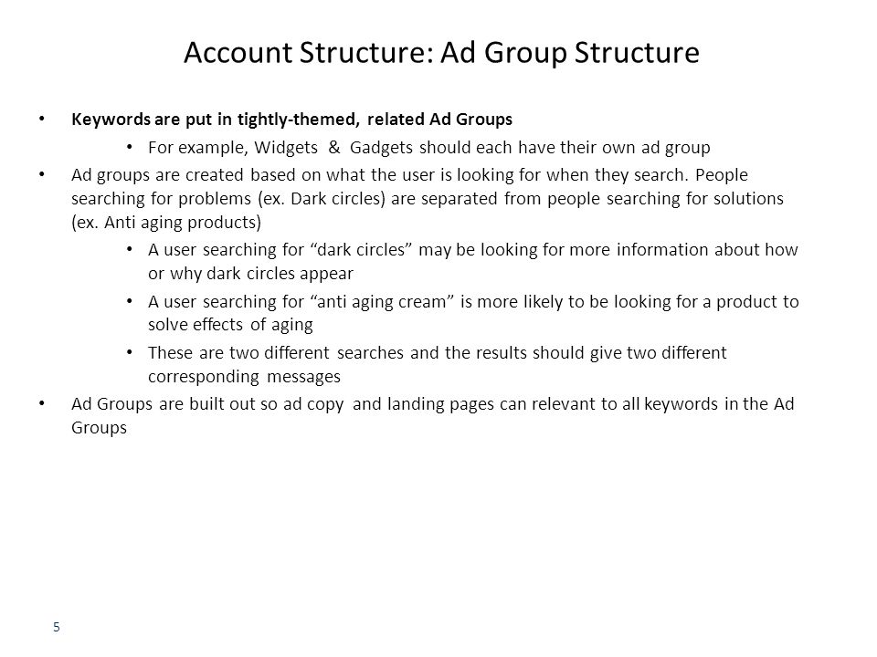 5 Account Structure: Ad Group Structure Keywords are put in tightly-themed, related Ad Groups For example, Widgets & Gadgets should each have their own ad group Ad groups are created based on what the user is looking for when they search.