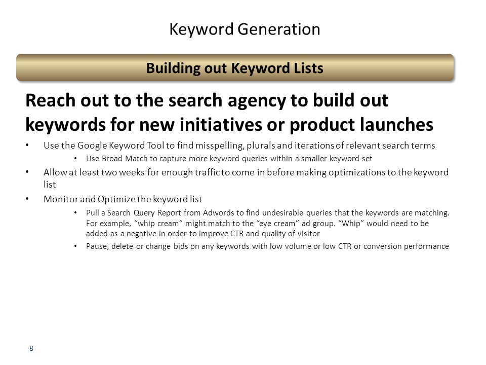 8 Keyword Generation Building out Keyword Lists Reach out to the search agency to build out keywords for new initiatives or product launches Use the Google Keyword Tool to find misspelling, plurals and iterations of relevant search terms Use Broad Match to capture more keyword queries within a smaller keyword set Allow at least two weeks for enough traffic to come in before making optimizations to the keyword list Monitor and Optimize the keyword list Pull a Search Query Report from Adwords to find undesirable queries that the keywords are matching.