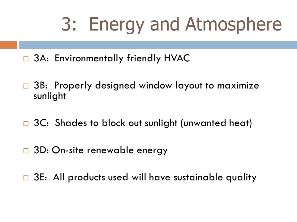 3: Energy and Atmosphere  3A: Environmentally friendly HVAC  3B: Properly designed window layout to maximize sunlight  3C: Shades to block out sunlight (unwanted heat)  3D: On-site renewable energy  3E: All products used will have sustainable quality
