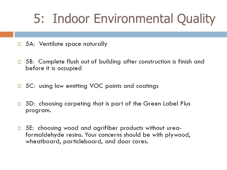 5: Indoor Environmental Quality  5A: Ventilate space naturally  5B: Complete flush out of building after construction is finish and before it is occupied  5C: using low emitting VOC paints and coatings  5D: choosing carpeting that is part of the Green Label Plus program.