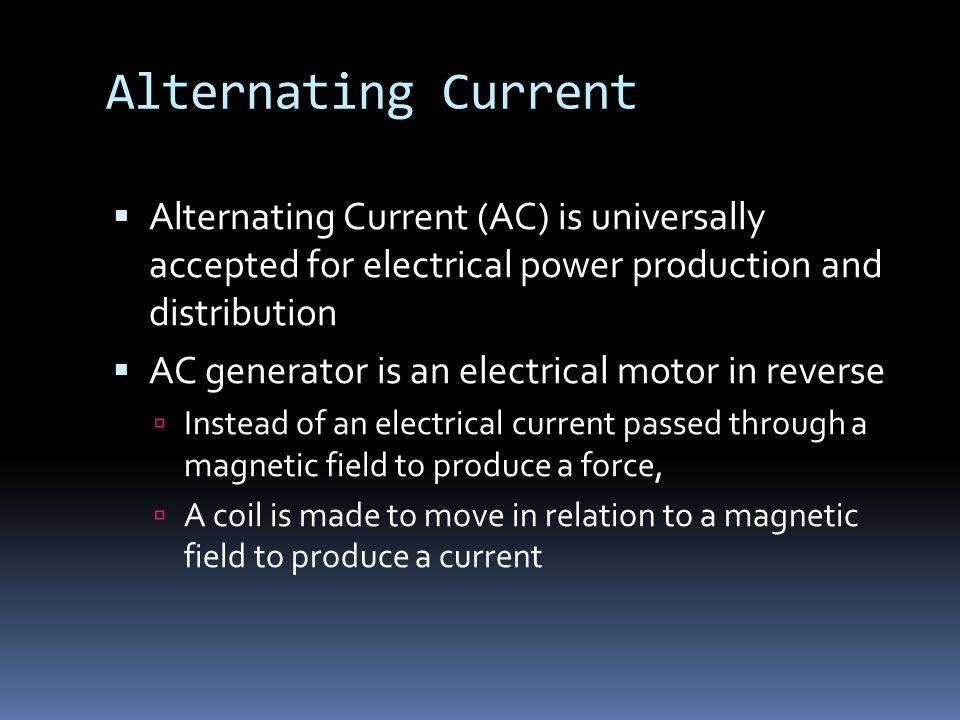 Alternating Current  Alternating Current (AC) is universally accepted for electrical power production and distribution  AC generator is an electrical motor in reverse  Instead of an electrical current passed through a magnetic field to produce a force,  A coil is made to move in relation to a magnetic field to produce a current
