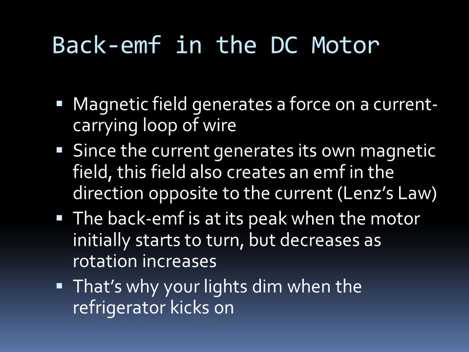 Back-emf in the DC Motor  Magnetic field generates a force on a current- carrying loop of wire  Since the current generates its own magnetic field, this field also creates an emf in the direction opposite to the current (Lenz’s Law)  The back-emf is at its peak when the motor initially starts to turn, but decreases as rotation increases  That’s why your lights dim when the refrigerator kicks on