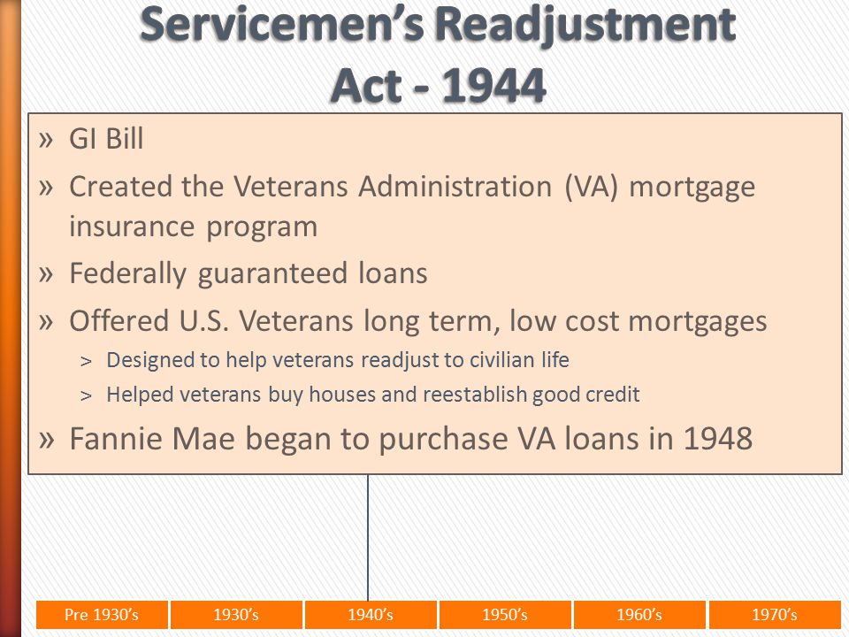 Pre 1930’s1930’s1940’s1950’s 1960’s1970’s » GI Bill » Created the Veterans Administration (VA) mortgage insurance program » Federally guaranteed loans » Offered U.S.