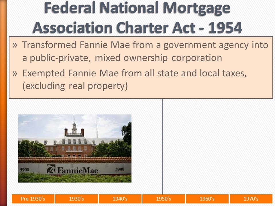 Pre 1930’s1930’s1940’s1950’s 1960’s1970’s » Transformed Fannie Mae from a government agency into a public-private, mixed ownership corporation » Exempted Fannie Mae from all state and local taxes, (excluding real property)
