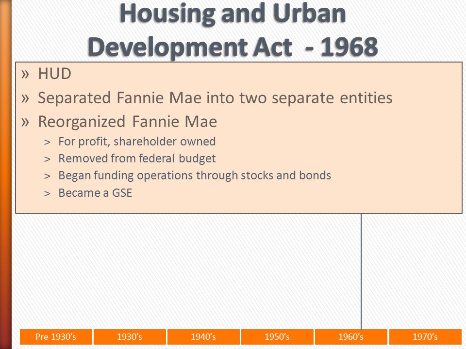 Pre 1930’s1930’s1940’s1950’s 1960’s1970’s » HUD » Separated Fannie Mae into two separate entities » Reorganized Fannie Mae ˃For profit, shareholder owned ˃Removed from federal budget ˃Began funding operations through stocks and bonds ˃Became a GSE