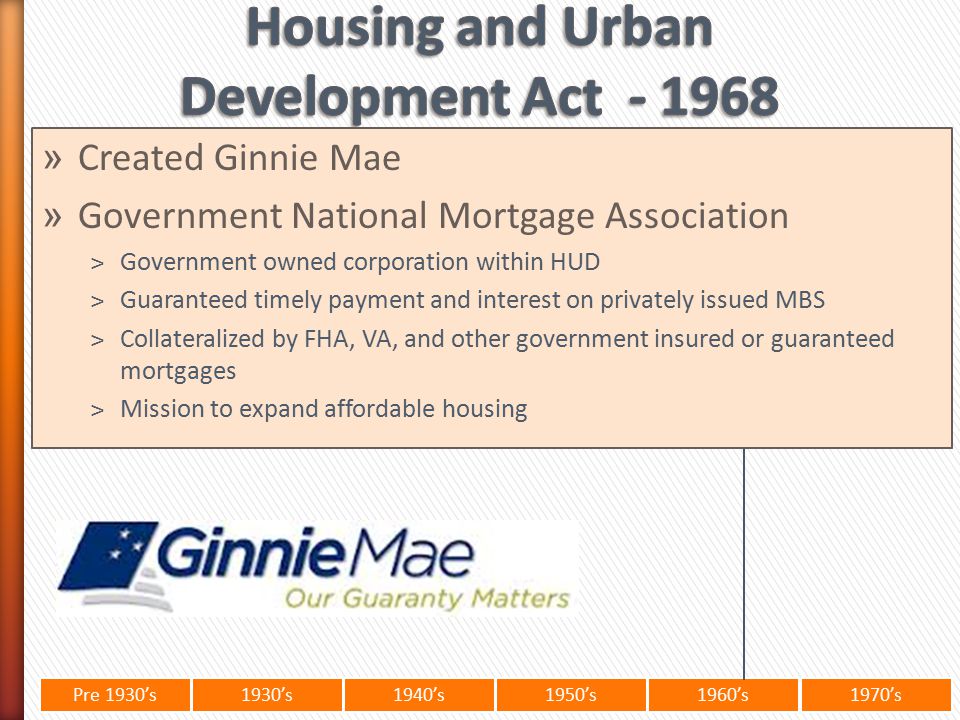 Pre 1930’s1930’s1940’s1950’s 1960’s1970’s » Created Ginnie Mae » Government National Mortgage Association ˃Government owned corporation within HUD ˃Guaranteed timely payment and interest on privately issued MBS ˃Collateralized by FHA, VA, and other government insured or guaranteed mortgages ˃Mission to expand affordable housing