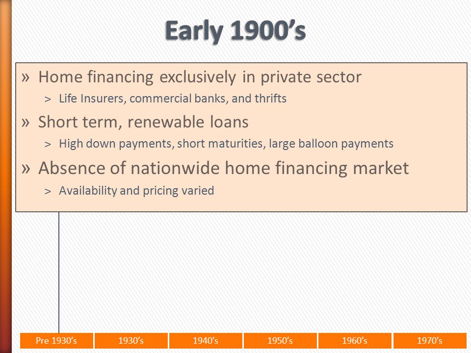 Pre 1930’s1930’s1940’s1950’s 1960’s1970’s » Home financing exclusively in private sector ˃Life Insurers, commercial banks, and thrifts » Short term, renewable loans ˃High down payments, short maturities, large balloon payments » Absence of nationwide home financing market ˃Availability and pricing varied