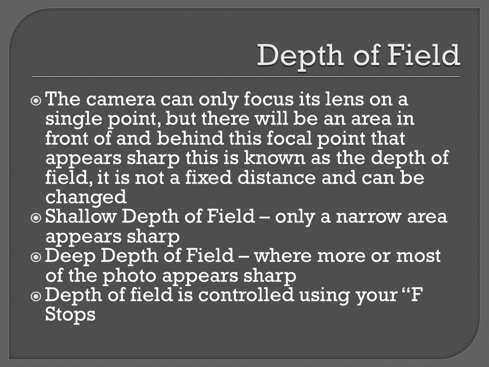  The camera can only focus its lens on a single point, but there will be an area in front of and behind this focal point that appears sharp this is known as the depth of field, it is not a fixed distance and can be changed  Shallow Depth of Field – only a narrow area appears sharp  Deep Depth of Field – where more or most of the photo appears sharp  Depth of field is controlled using your F Stops