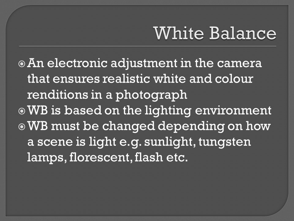  An electronic adjustment in the camera that ensures realistic white and colour renditions in a photograph  WB is based on the lighting environment  WB must be changed depending on how a scene is light e.g.