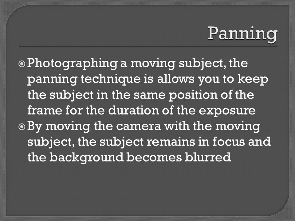  Photographing a moving subject, the panning technique is allows you to keep the subject in the same position of the frame for the duration of the exposure  By moving the camera with the moving subject, the subject remains in focus and the background becomes blurred