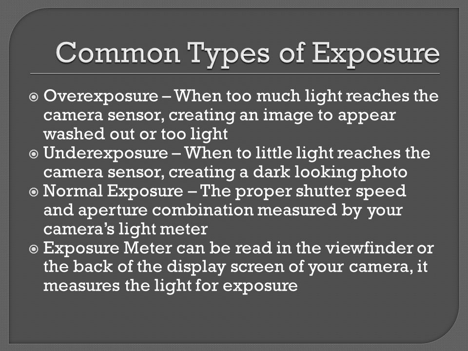  Overexposure – When too much light reaches the camera sensor, creating an image to appear washed out or too light  Underexposure – When to little light reaches the camera sensor, creating a dark looking photo  Normal Exposure – The proper shutter speed and aperture combination measured by your camera’s light meter  Exposure Meter can be read in the viewfinder or the back of the display screen of your camera, it measures the light for exposure