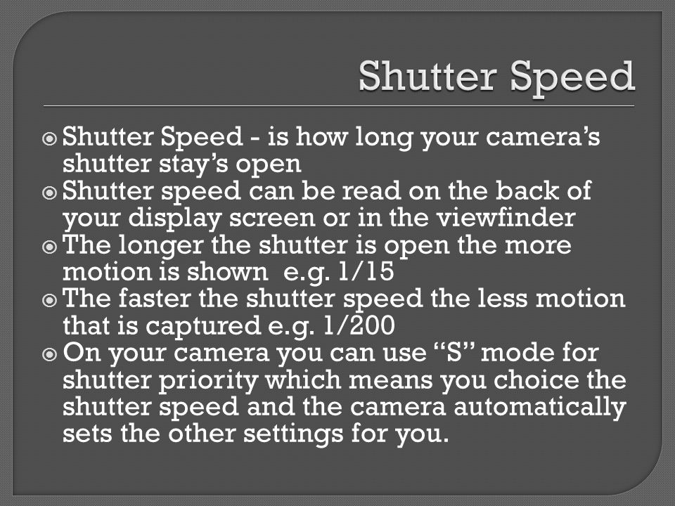  Shutter Speed - is how long your camera’s shutter stay’s open  Shutter speed can be read on the back of your display screen or in the viewfinder  The longer the shutter is open the more motion is shown e.g.