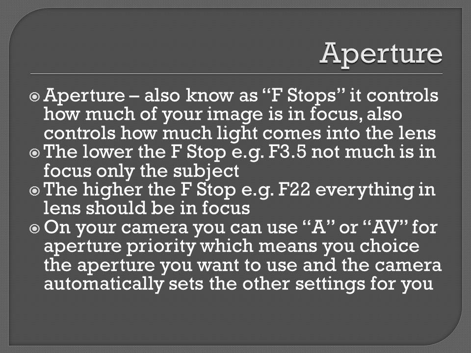  Aperture – also know as F Stops it controls how much of your image is in focus, also controls how much light comes into the lens  The lower the F Stop e.g.