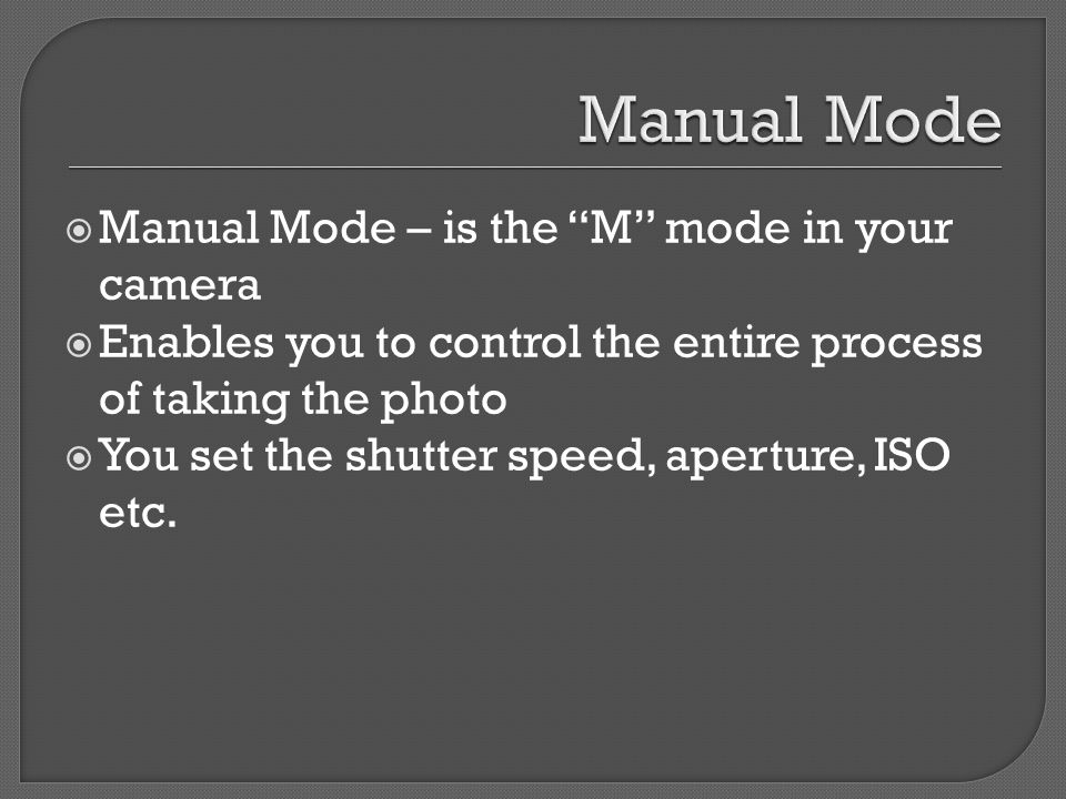  Manual Mode – is the M mode in your camera  Enables you to control the entire process of taking the photo  You set the shutter speed, aperture, ISO etc.