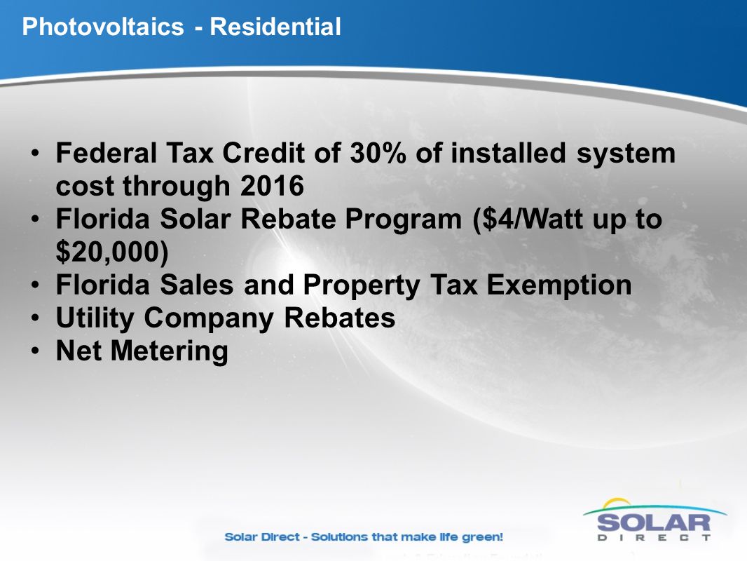 Photovoltaics - Residential Federal Tax Credit of 30% of installed system cost through 2016 Florida Solar Rebate Program ($4/Watt up to $20,000) Florida Sales and Property Tax Exemption Utility Company Rebates Net Metering