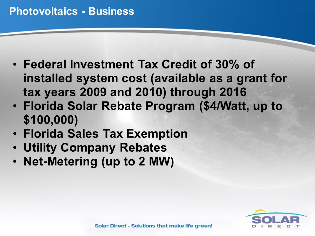 Photovoltaics - Business Federal Investment Tax Credit of 30% of installed system cost (available as a grant for tax years 2009 and 2010) through 2016 Florida Solar Rebate Program ($4/Watt, up to $100,000) Florida Sales Tax Exemption Utility Company Rebates Net-Metering (up to 2 MW)