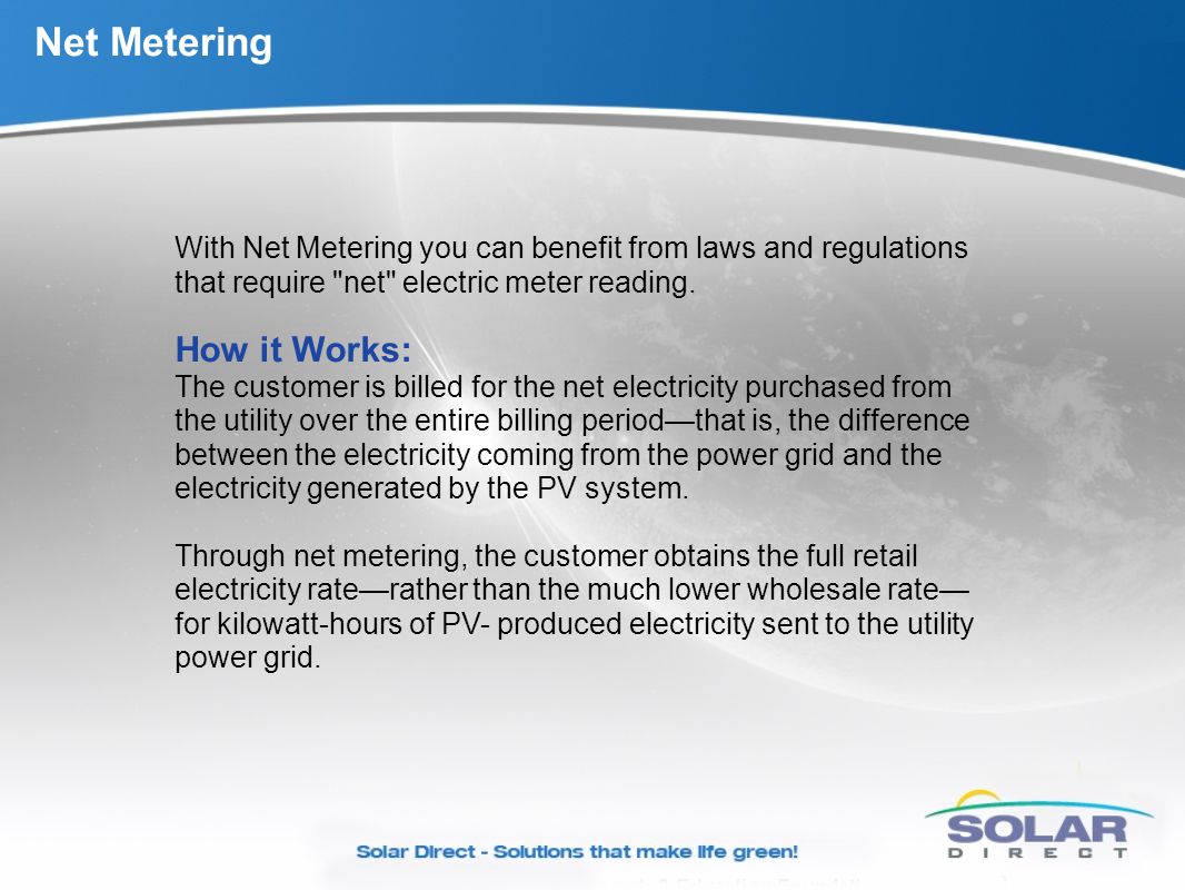 Net Metering With Net Metering you can benefit from laws and regulations that require net electric meter reading.