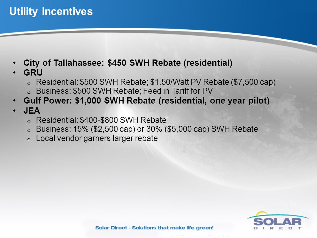 Utility Incentives City of Tallahassee: $450 SWH Rebate (residential) GRU o Residential: $500 SWH Rebate; $1.50/Watt PV Rebate ($7,500 cap) o Business: $500 SWH Rebate; Feed in Tariff for PV Gulf Power: $1,000 SWH Rebate (residential, one year pilot) JEA o Residential: $400-$800 SWH Rebate o Business: 15% ($2,500 cap) or 30% ($5,000 cap) SWH Rebate o Local vendor garners larger rebate