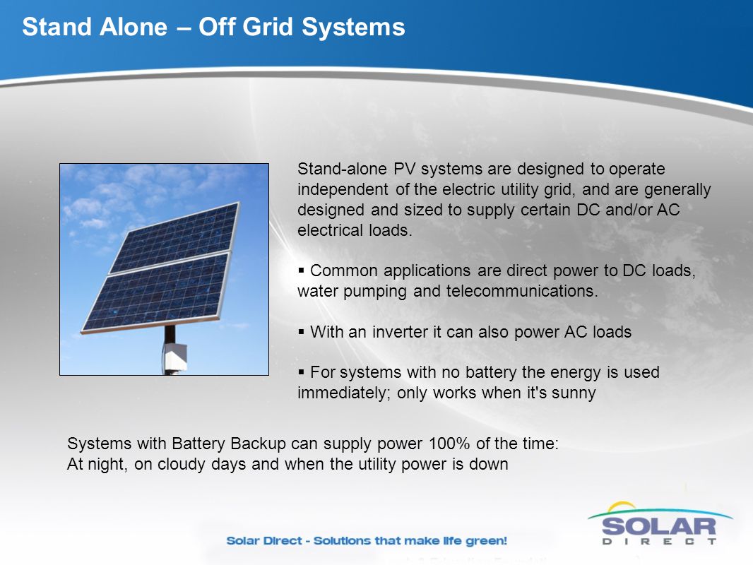 Stand Alone – Off Grid Systems Stand-alone PV systems are designed to operate independent of the electric utility grid, and are generally designed and sized to supply certain DC and/or AC electrical loads.