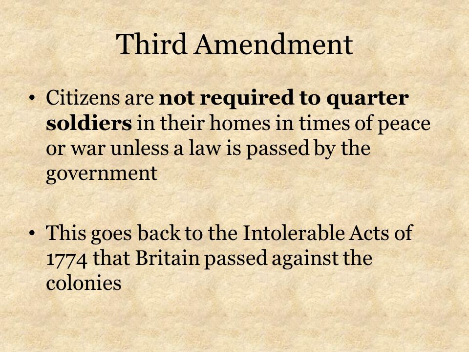 Third Amendment Citizens are not required to quarter soldiers in their homes in times of peace or war unless a law is passed by the government This goes back to the Intolerable Acts of 1774 that Britain passed against the colonies