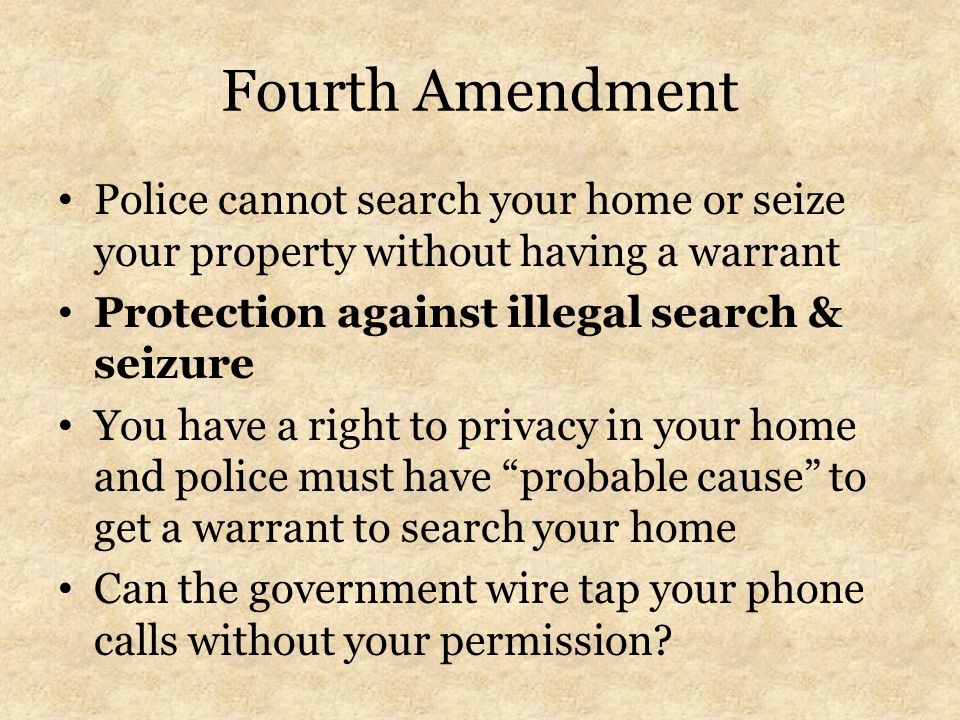Fourth Amendment Police cannot search your home or seize your property without having a warrant Protection against illegal search & seizure You have a right to privacy in your home and police must have probable cause to get a warrant to search your home Can the government wire tap your phone calls without your permission