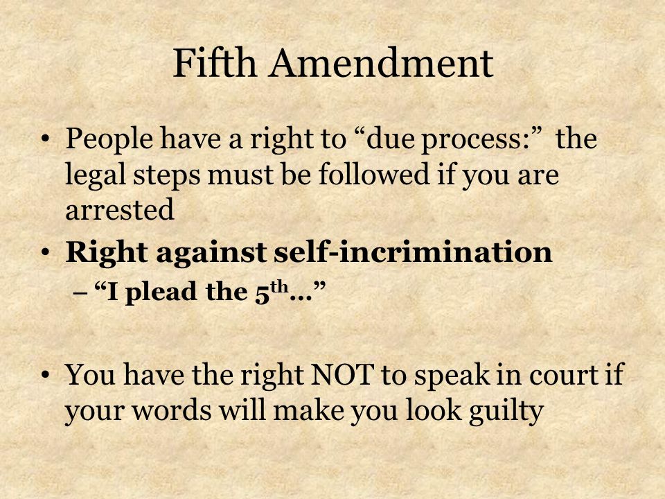 Fifth Amendment People have a right to due process: the legal steps must be followed if you are arrested Right against self-incrimination – I plead the 5 th … You have the right NOT to speak in court if your words will make you look guilty