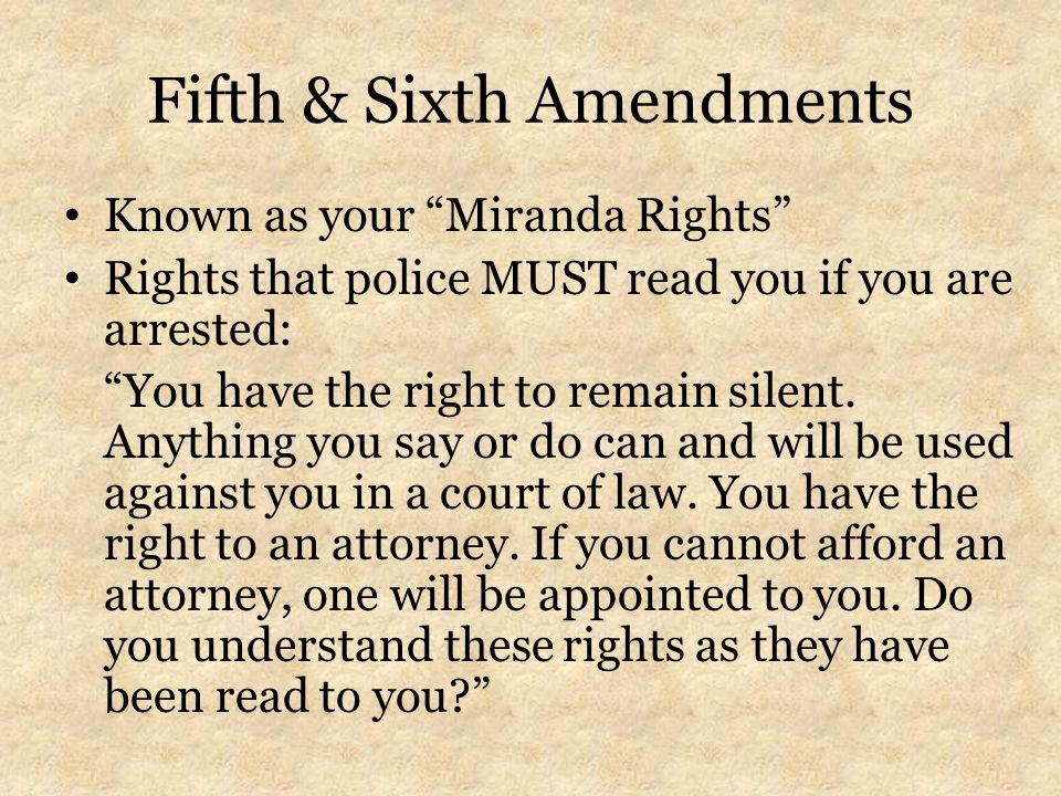 Fifth & Sixth Amendments Known as your Miranda Rights Rights that police MUST read you if you are arrested: You have the right to remain silent.