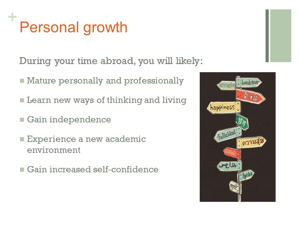 + Personal growth During your time abroad, you will likely: Mature personally and professionally Learn new ways of thinking and living Gain independence Experience a new academic environment Gain increased self-confidence