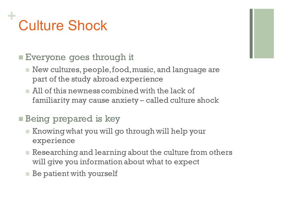 + Culture Shock Everyone goes through it New cultures, people, food, music, and language are part of the study abroad experience All of this newness combined with the lack of familiarity may cause anxiety – called culture shock Being prepared is key Knowing what you will go through will help your experience Researching and learning about the culture from others will give you information about what to expect Be patient with yourself